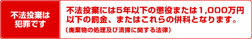 不法投棄は犯罪です 不法投棄には5年以下の懲役または1,000万円以下の罰金、またはこれらの併科となります。（廃棄物の処理及び清掃に関する法律）